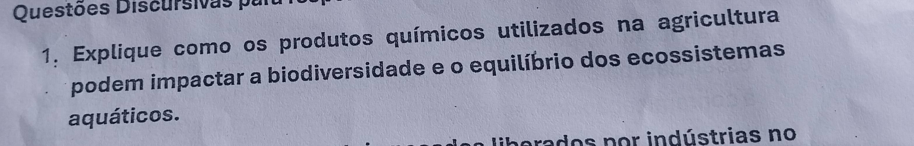 Questões Discursivas par 
1. Explique como os produtos químicos utilizados na agricultura 
podem impactar a biodiversidade e o equilíbrio dos ecossistemas 
aquáticos. 
prados por indústrias no