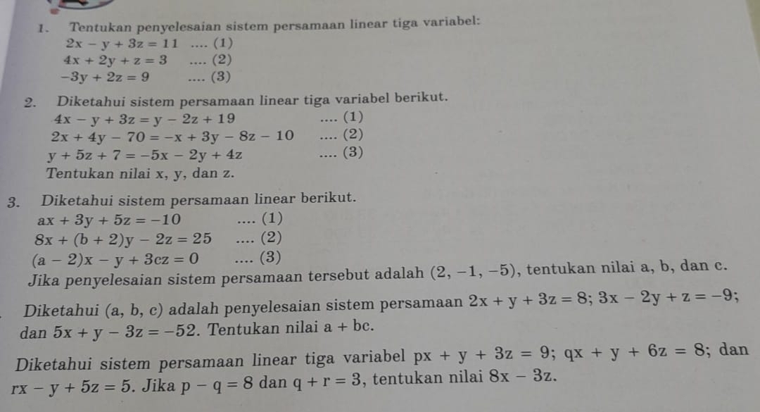 Tentukan penyelesaian sistem persamaan linear tiga variabel:
2x-y+3z=11.... (1)
4x+2y+z=3.... (2)
-3y+2z=9.... (3) 
2. Diketahui sistem persamaan linear tiga variabel berikut.
4x-y+3z=y-2z+19.... (1)
2x+4y-70=-x+3y-8z-10.... (2)
y+5z+7=-5x-2y+4z.... (3) 
Tentukan nilai x, y, dan z. 
3. Diketahui sistem persamaan linear berikut.
ax+3y+5z=-10.... (1)
8x+(b+2)y-2z=25.... (2)
(a-2)x-y+3cz=0.... (3) 
Jika penyelesaian sistem persamaan tersebut adalah (2,-1,-5) , tentukan nilai a, b, dan c. 
Diketahui (a,b,c) adalah penyelesaian sistem persamaan 2x+y+3z=8; 3x-2y+z=-9; 
dan 5x+y-3z=-52. Tentukan nilai a+bc. 
Diketahui sistem persamaan linear tiga variabel px+y+3z=9; qx+y+6z=8; dan
rx-y+5z=5. Jika p-q=8 dan q+r=3 , tentukan nilai 8x-3z.