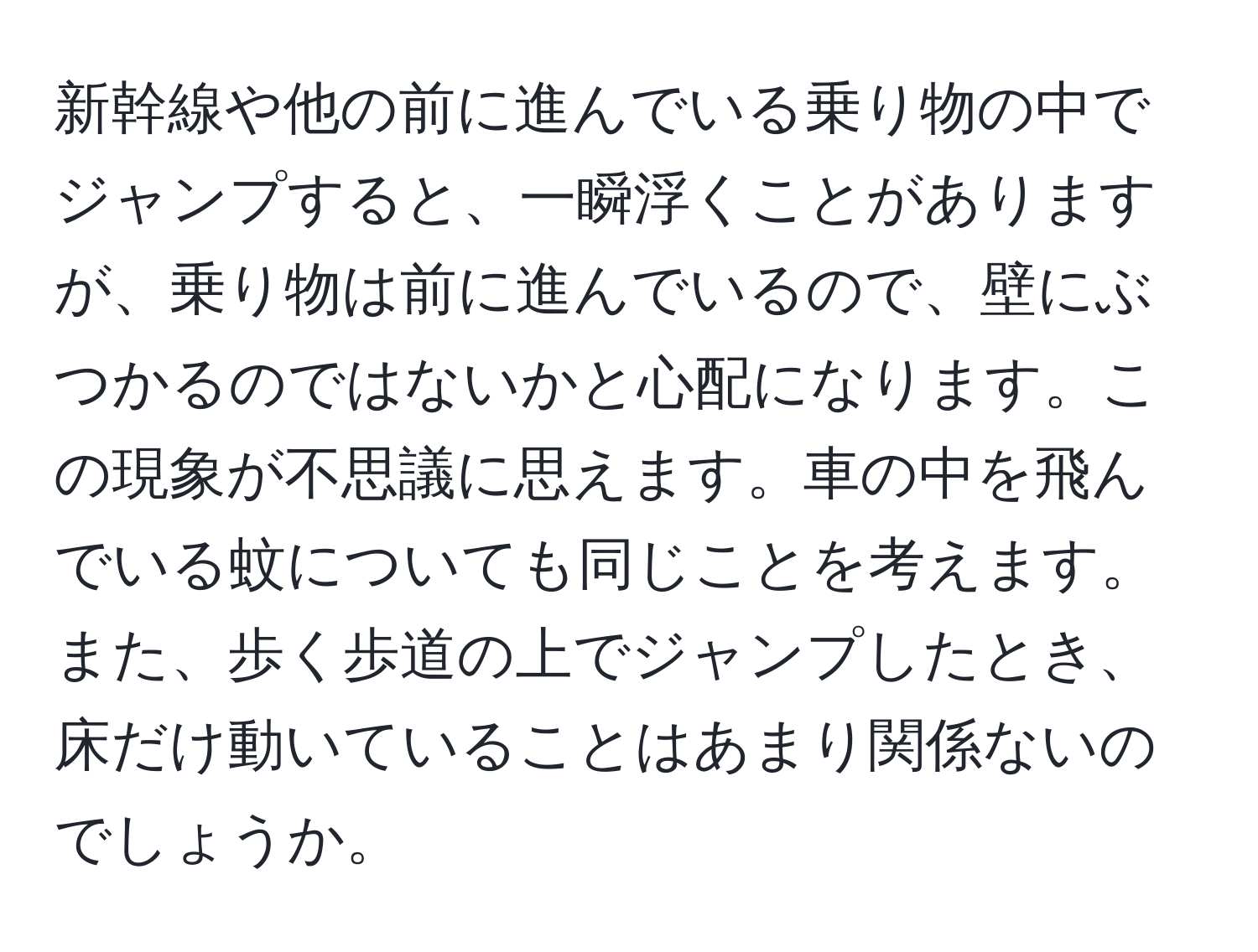 新幹線や他の前に進んでいる乗り物の中でジャンプすると、一瞬浮くことがありますが、乗り物は前に進んでいるので、壁にぶつかるのではないかと心配になります。この現象が不思議に思えます。車の中を飛んでいる蚊についても同じことを考えます。また、歩く歩道の上でジャンプしたとき、床だけ動いていることはあまり関係ないのでしょうか。