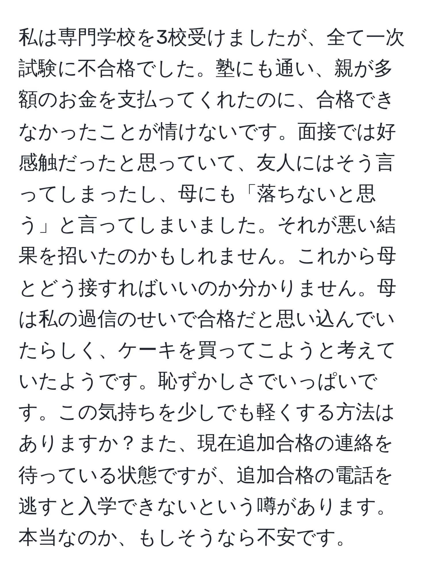 私は専門学校を3校受けましたが、全て一次試験に不合格でした。塾にも通い、親が多額のお金を支払ってくれたのに、合格できなかったことが情けないです。面接では好感触だったと思っていて、友人にはそう言ってしまったし、母にも「落ちないと思う」と言ってしまいました。それが悪い結果を招いたのかもしれません。これから母とどう接すればいいのか分かりません。母は私の過信のせいで合格だと思い込んでいたらしく、ケーキを買ってこようと考えていたようです。恥ずかしさでいっぱいです。この気持ちを少しでも軽くする方法はありますか？また、現在追加合格の連絡を待っている状態ですが、追加合格の電話を逃すと入学できないという噂があります。本当なのか、もしそうなら不安です。