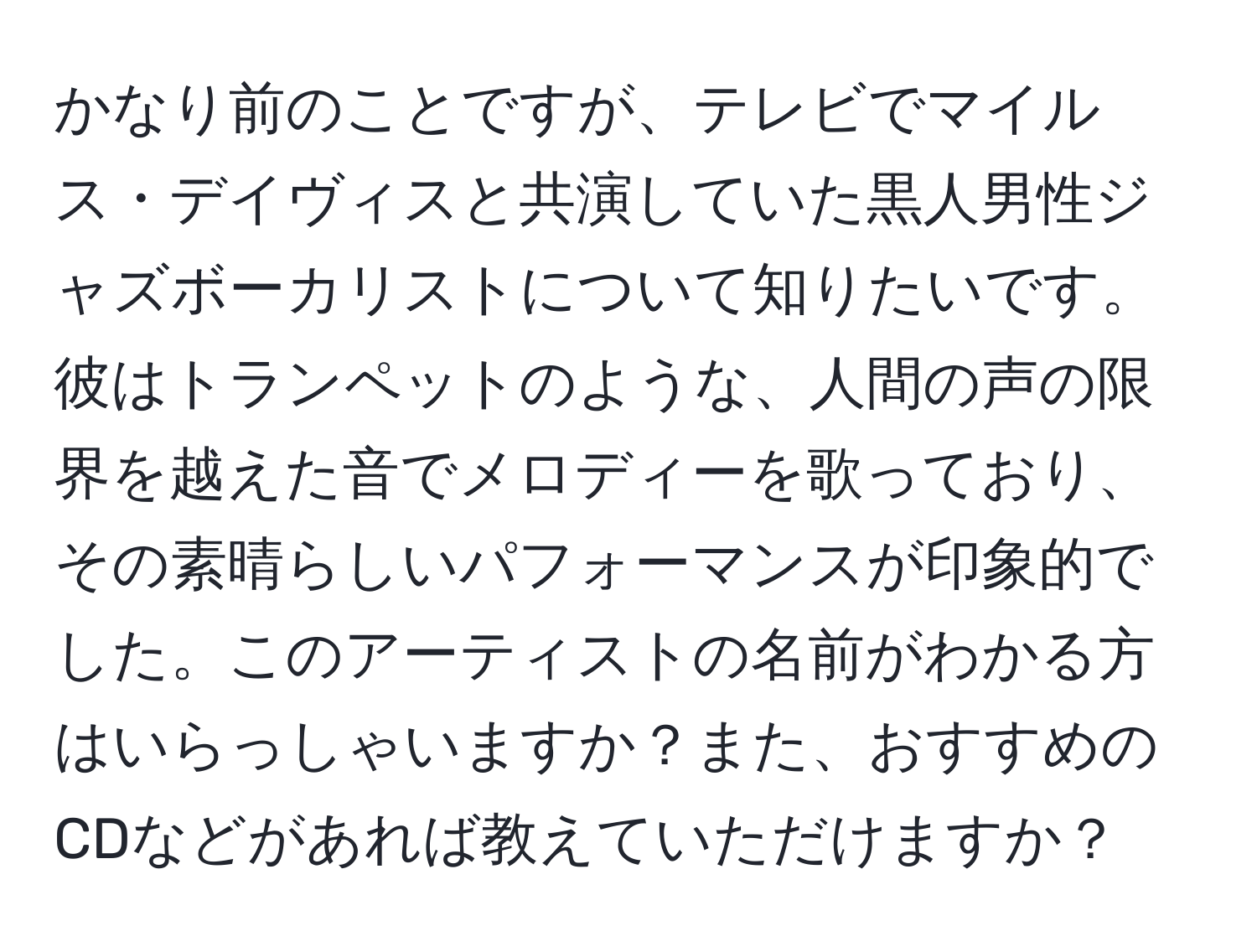 かなり前のことですが、テレビでマイルス・デイヴィスと共演していた黒人男性ジャズボーカリストについて知りたいです。彼はトランペットのような、人間の声の限界を越えた音でメロディーを歌っており、その素晴らしいパフォーマンスが印象的でした。このアーティストの名前がわかる方はいらっしゃいますか？また、おすすめのCDなどがあれば教えていただけますか？