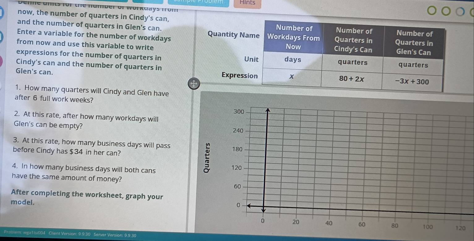 Hints
nber or workdays from
now, the number of quarters in Cindy's can,
and the number of quarters in Glen's can. 
Enter a variable for the number of workdays
Quantity Na
from now and use this variable to write 
expressions for the number of quarters in U
Cindy's can and the number of quarters in
Glen's can. Expressi
1. How many quarters will Cindy and Glen have
after 6 full work weeks?
2. At this rate, after how many workdays will
Glen's can be empty?
3. At this rate, how many business days will pass
before Cindy has $34 in her can?
4. In how many business days will both cans 
have the same amount of money?
After completing the worksheet, graph your
model.
Problem: wga1Isi004 Client Version: 9.9.30 Server Version: 9,9,30