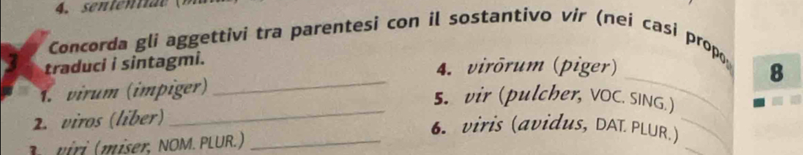 Concorda gli aggettivi tra parentesi con il sostantivo vir (nei casi propο 
traduci i sintagmi. 
4. virōrum (piger) 8 
_ 
1. virum (impiger) 
_ 
5. vir (pulcher, VOC. SING.) 
2. viros (liber) 
_ 
_ 
6. viris (avidus, DAL PLUR.)_ 
ri ( miser, NOM. PLUR.)_