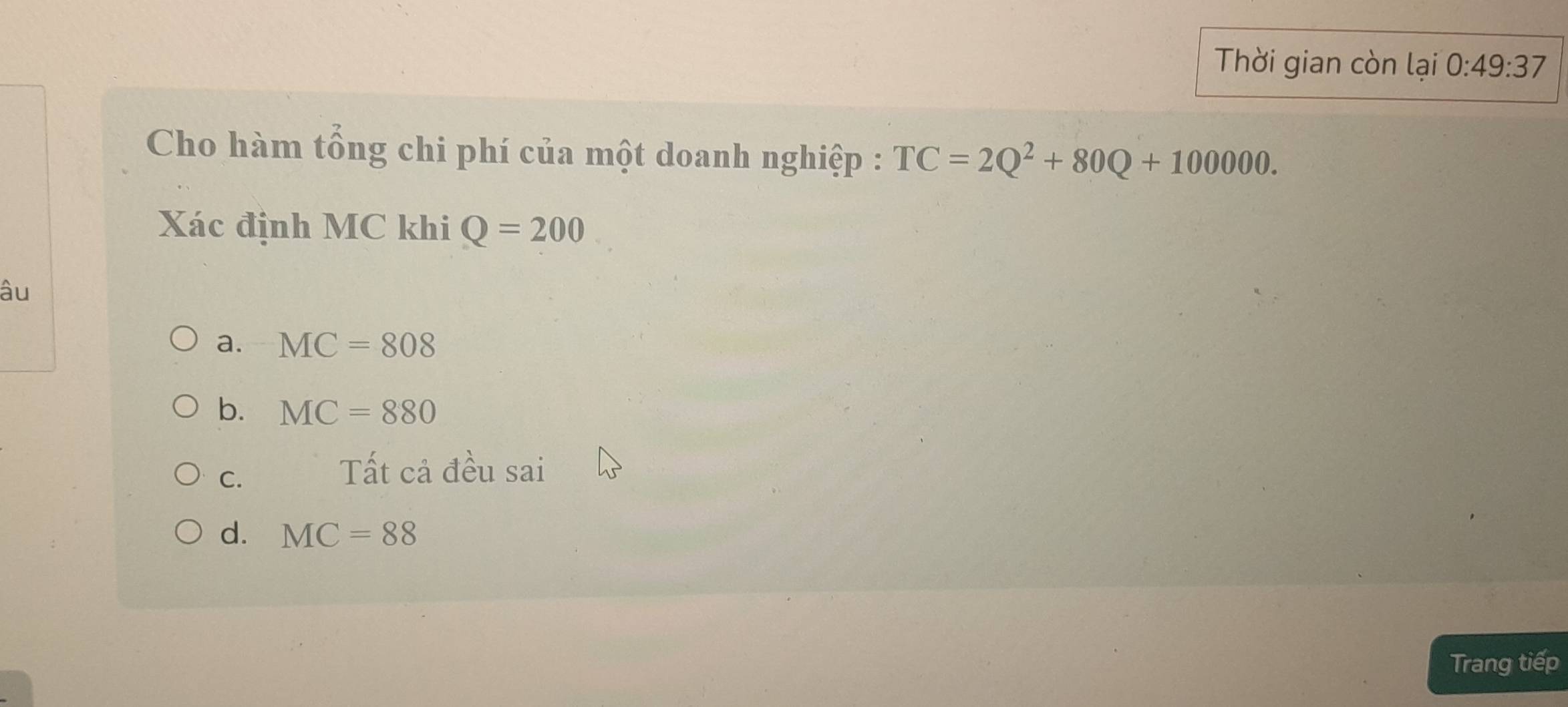 Thời gian còn lại 0:49:37
Cho hàm tổng chi phí của một doanh nghiệp : TC=2Q^2+80Q+100000. 
Xác định MC khi Q=200
âu
a. MC=808
b. MC=880
C.
Tất cả đều sai
d. MC=88
Trang tiếp