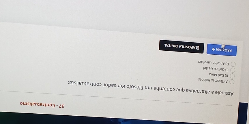 Contratualismo
Assinale a alternativa que contenha um filósofo Pensador contratualista:
A) Thomas Hobbes
B) Karl Marx
C) Galileu Galilei
D) Antoine Lavoisier
Próxima → # APOSTILA DIGITAL