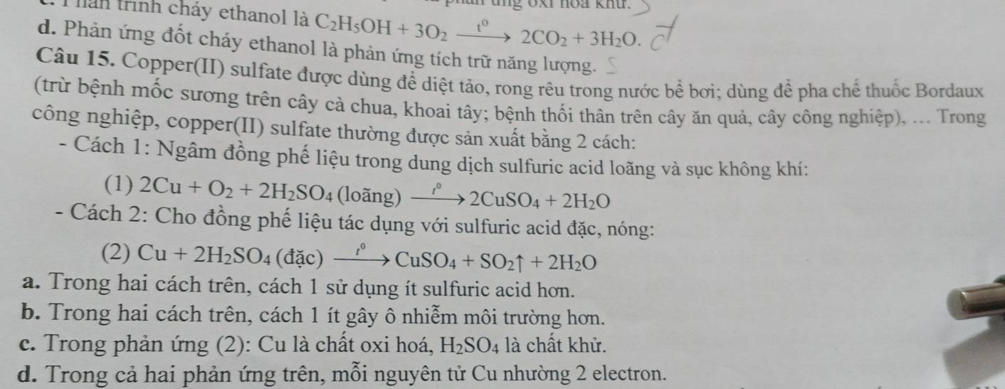 tng oxi noa knứ.
lán trình cháy ethanol là C_2H_5OH+3O_2xrightarrow t°2CO_2+3H_2O.
d. Phản ứng đốt cháy ethanol là phản ứng tích trữ năng lượng.
Câu 15. Copper(II) sulfate được dùng để diệt tảo, rong rêu trong nước bể bơi; dùng để pha chế thuốc Bordaux
(trừ bệnh mốc sương trên cây cà chua, khoai tây; bệnh thối thân trên cây ăn quả, cây công nghiệp), ... Trong
công nghiệp, copper(II) sulfate thường được sản xuất bằng 2 cách:
- Cách 1: Ngâm đồng phế liệu trong dung dịch sulfuric acid loãng và sục không khí:
(1) 2Cu+O_2+2H_2SO_4 (loãng) xrightarrow I°2CuSO_4+2H_2O
- Cách 2: Cho đồng phế liệu tác dụng với sulfuric acid đặc, nóng:
(2) Cu+2H_2SO_4(dac)xrightarrow r°CuSO_4+SO_2uparrow +2H_2O
a. Trong hai cách trên, cách 1 sử dụng ít sulfuric acid hơn.
b. Trong hai cách trên, cách 1 ít gây ô nhiễm môi trường hơn.
c. Trong phản ứng (2): Cu là chất oxi hoá, H_2SO_4 là chất khử.
d. Trong cả hai phản ứng trên, mỗi nguyên tử Cu nhường 2 electron.