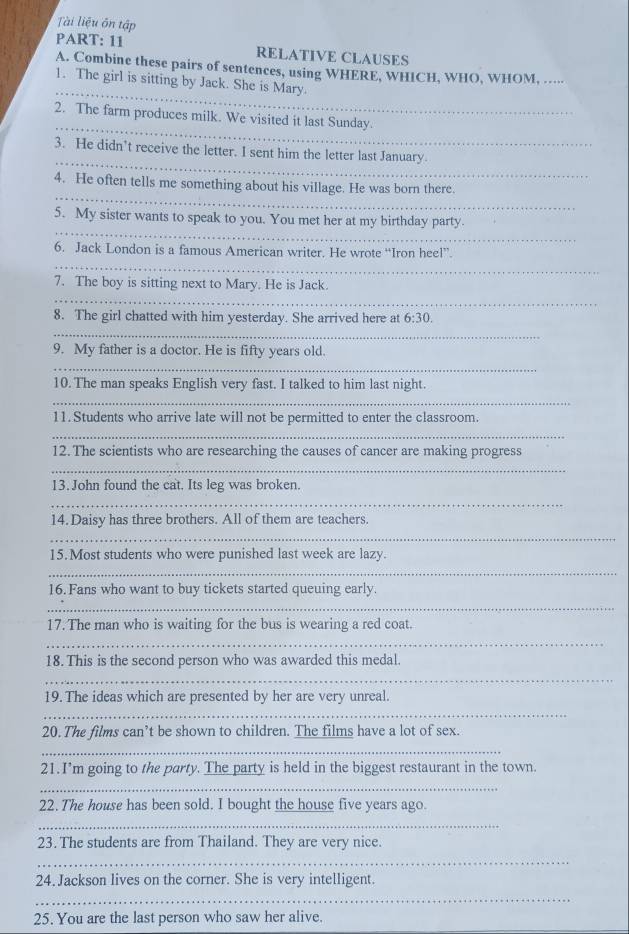 Tài liệu ôn tập 
PART: 11 RELATIVE CLAUSES 
A. Combine these pairs of sentences, using WHERE, WHICH, WHO, WHOM, ..... 
_ 
1. The girl is sitting by Jack. She is Mary. 
_ 
2. The farm produces milk. We visited it last Sunday. 
_ 
3. He didn’t receive the letter. I sent him the letter last January. 
_ 
4. He often tells me something about his village. He was born there. 
_ 
5. My sister wants to speak to you. You met her at my birthday party. 
_ 
6. Jack London is a famous American writer. He wrote “Iron heel” 
_ 
7. The boy is sitting next to Mary. He is Jack. 
8. The girl chatted with him yesterday. She arrived here at 6:30. 
_ 
9. My father is a doctor. He is fifty years old. 
_ 
10. The man speaks English very fast. I talked to him last night. 
_ 
11.Students who arrive late will not be permitted to enter the classroom. 
_ 
12. The scientists who are researching the causes of cancer are making progress 
_ 
13. John found the cat. Its leg was broken. 
_ 
14.Daisy has three brothers. All of them are teachers. 
_ 
15. Most students who were punished last week are lazy. 
_ 
16. Fans who want to buy tickets started queuing early. 
_ 
17.The man who is waiting for the bus is wearing a red coat. 
_ 
18. This is the second person who was awarded this medal. 
_ 
19. The ideas which are presented by her are very unreal. 
_ 
20. The films can’t be shown to children. The films have a lot of sex. 
_ 
21.I’m going to the party. The party is held in the biggest restaurant in the town. 
_ 
22. The house has been sold. I bought the house five years ago. 
_ 
23. The students are from Thailand. They are very nice. 
_ 
24. Jackson lives on the corner. She is very intelligent. 
_ 
_ 
25. You are the last person who saw her alive.