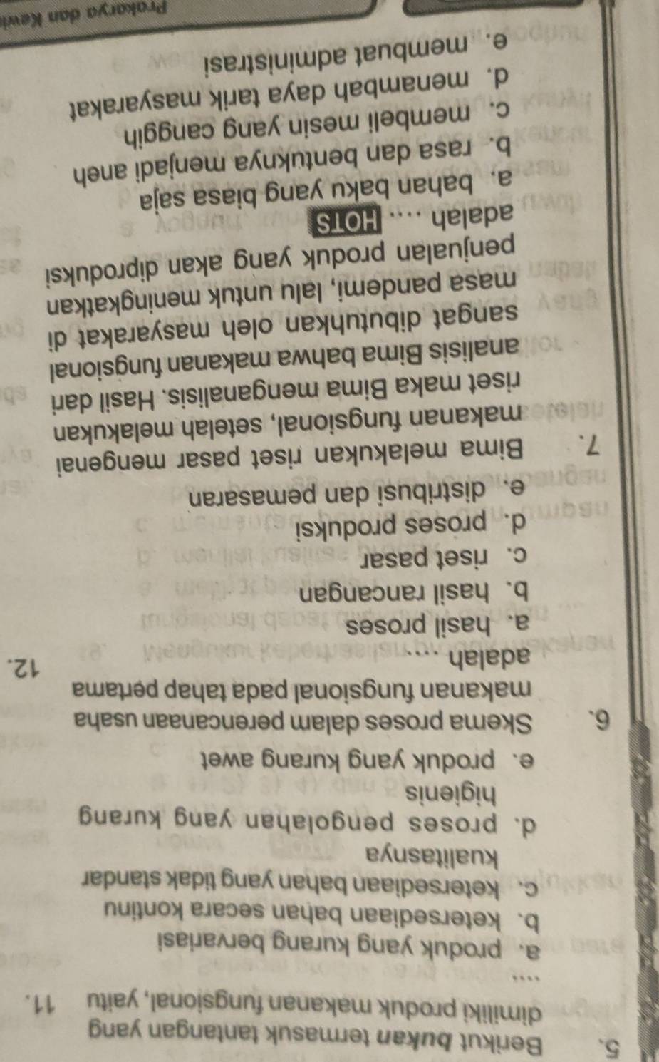 Berikut bukan termasuk tantangan yang
dimiliki produk makanan fungsional, yaitu 11.
…
a. produk yang kurang bervariasi
b. ketersediaan bahan secara kontinu
c. ketersediaan bahan yang tidak standar
kualitasnya
d. proses pengolahan yang kurang
higienis
e. produk yang kurang awet
6. Skema proses dalam perencanaan usaha
makanan fungsional pada tahap pertama
adalah
12.
a. hasil proses
b. hasil rancangan
c. riset pasar
d. proses produksi
e. distribusi dan pemasaran
7. Bima melakukan riset pasar mengenai
makanan fungsional, setelah melakukan
riset maka Bima menganalisis. Hasil dari
analisis Bima bahwa makanan fungsional
sangat dibutuhkan oleh masyarakat di
masa pandemi, lalu untuk meningkatkan
penjualan produk yang akan diproduksi
adalah .... HOTS
a. bahan baku yang biasa saja
b. rasa dan bentuknya menjadi aneh
c. membeli mesin yang canggih
d. menambah daya tarik masyarakat
e. membuat administrasi
Prakarya dan Kewi