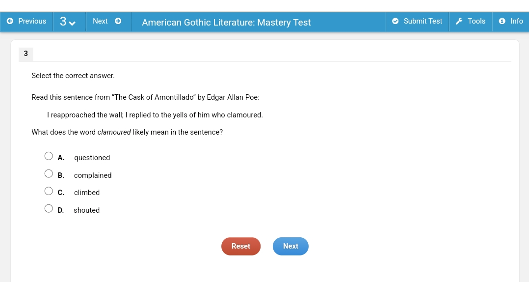 Previous Next American Gothic Literature: Mastery Test Submit Test Tools Info
3
Select the correct answer.
Read this sentence from “The Cask of Amontillado” by Edgar Allan Poe:
I reapproached the wall; I replied to the yells of him who clamoured.
What does the word clamoured likely mean in the sentence?
A. questioned
B. complained
C. climbed
D. shouted
Reset Next