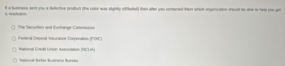 If a business sent you a defective product (the color was slightly off/faded) then after you contacted them which organization should be able to help you get
a resolution.
The Securities and Exchange Commission
Federal Deposit Insurance Corporation (FDIC)
National Credit Union Association (NCUA)
National Better Business Bureau