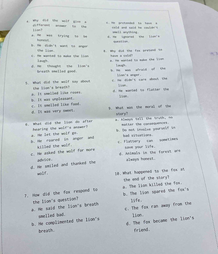 Why did the wolf give a c. He pretended to have a
different answer to the cold and said he couldn't
lion? smell anything.
a. He was trying to be d. He ignored the lion's
honest.
question.
b. He didn't want to anger
the lion. 8. Why did the fox pretend to
c. He wanted to make the lion have a cold?
laugh. a. He wanted to make the lion
d. He thought the lion's laugh.
breath smelled good. b. He was afraid of the
lion's anger.
5. What did the wolf say about c. He didn't care about the
the lion's breath? lion.
a. It smelled like roses. d. He wanted to flatter the
b. It was unpleasant. lion.
c. It smelled like food.
d. It was very sweet. 9. What was the moral of the
story?
6. What did the lion do after a. Always tell the truth, no
hearing the wolf's answer? matter the consequences.
a. He let the wolf go. b. Do not involve yourself in
b. He roared in anger and bad situations.
killed the wolf. c. Flattery can sometimes
c. He asked the wolf for more save your life.
d. Animals in the forest are
advice.
d. He smiled and thanked the always honest.
wolf.
10. What happened to the fox at
the end of the story?
7. How did the fox respond to a. The lion killed the fox.
the lion's question? b. The lion spared the fox's
life.
a. He said the lion's breath
smelled bad. c. The fox ran away from the
b. He complimented the lion's lion.
d. The fox became the lion's
breath. friend.