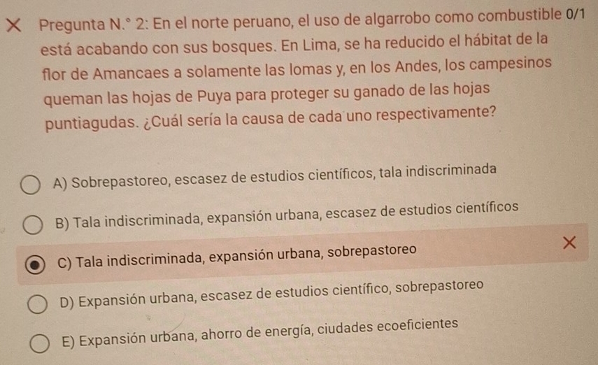 Pregunta N.° 2: En el norte peruano, el uso de algarrobo como combustible 0/1
está acabando con sus bosques. En Lima, se ha reducido el hábitat de la
flor de Amancaes a solamente las lomas y, en los Andes, los campesinos
queman las hojas de Puya para proteger su ganado de las hojas
puntiagudas. ¿Cuál sería la causa de cada uno respectivamente?
A) Sobrepastoreo, escasez de estudios científicos, tala indiscriminada
B) Tala indiscriminada, expansión urbana, escasez de estudios científicos
C) Tala indiscriminada, expansión urbana, sobrepastoreo
D) Expansión urbana, escasez de estudios científico, sobrepastoreo
E) Expansión urbana, ahorro de energía, ciudades ecoeficientes