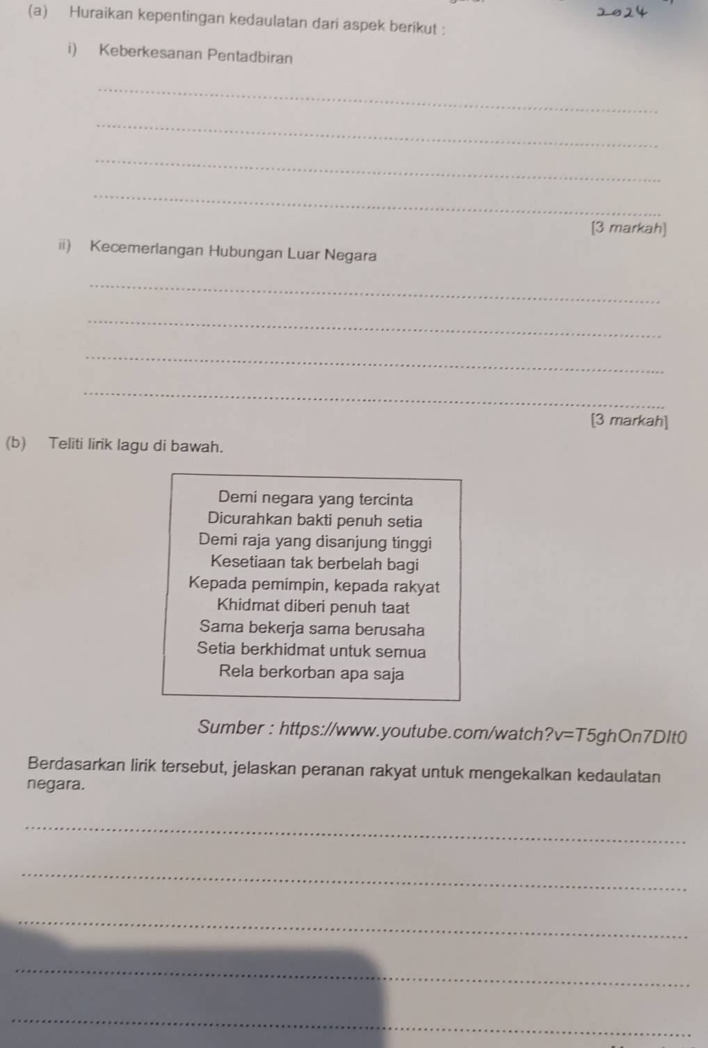 Huraikan kepentingan kedaulatan dari aspek berikut : 
i) Keberkesanan Pentadbiran 
_ 
_ 
_ 
_ 
[3 markah] 
ii) Kecemerlangan Hubungan Luar Negara 
_ 
_ 
_ 
_ 
[3 markah] 
(b) Teliti lirik lagu di bawah. 
Demi negara yang tercinta 
Dicurahkan bakti penuh setia 
Demi raja yang disanjung tinggi 
Kesetiaan tak berbelah bagi 
Kepada pemimpin, kepada rakyat 
Khidmat diberi penuh taat 
Sama bekerja sama berusaha 
Setia berkhidmat untuk semua 
Rela berkorban apa saja 
Sumber : https://www.youtube.com/watch? v=T5ghOn7DItO 
Berdasarkan lirik tersebut, jelaskan peranan rakyat untuk mengekalkan kedaulatan 
negara. 
_ 
_ 
_ 
_ 
_