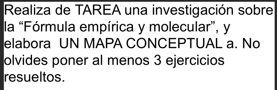 Realiza de TAREA una investigación sobre 
la “Fórmula empírica y molecular”, y 
elabora UN MAPA CONCEPTUAL a. No 
olvides poner al menos 3 ejercicios 
resueltos.