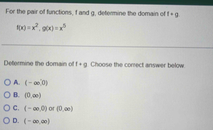 For the pair of functions, f and g, determine the domain of f+g.
f(x)=x^2, g(x)=x^5
Determine the domain of f+g. Choose the correct answer below.
A. (-∈fty ,0)
B. (0,∈fty )
C. (-∈fty ,0) or (0,∈fty )
D. (-∈fty ,∈fty )