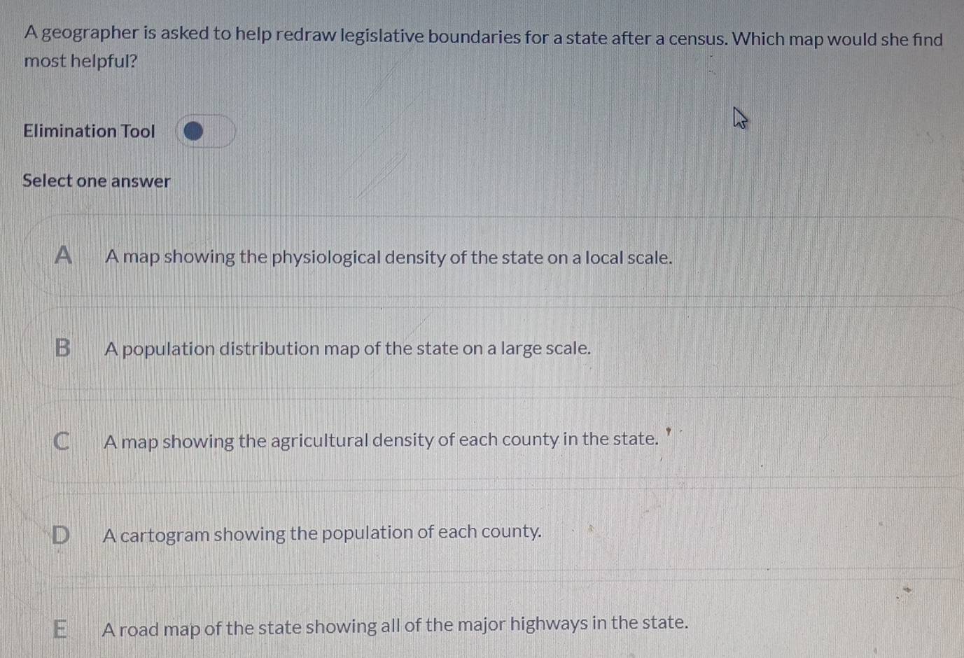 A geographer is asked to help redraw legislative boundaries for a state after a census. Which map would she find
most helpful?
Elimination Tool
Select one answer
A A map showing the physiological density of the state on a local scale.
B A population distribution map of the state on a large scale.
A map showing the agricultural density of each county in the state. ’
A cartogram showing the population of each county.
A road map of the state showing all of the major highways in the state.