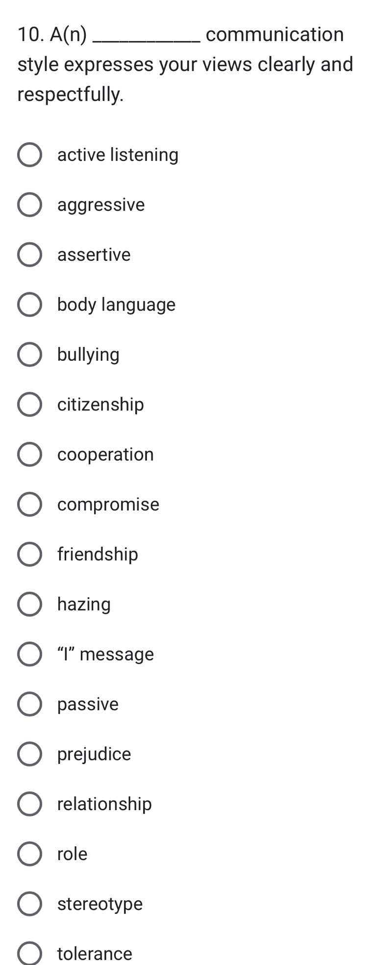 A(n) _communication
style expresses your views clearly and
respectfully.
active listening
aggressive
assertive
body language
bullying
citizenship
cooperation
compromise
friendship
hazing
“I” message
passive
prejudice
relationship
role
stereotype
tolerance