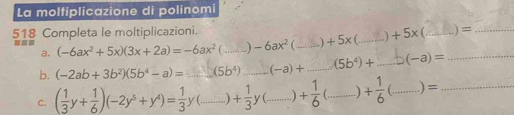 La moltiplicazione di polinomi 
518 Completa le moltiplicazioni. 
a. (-6ax^2+5x)(3x+2a)=-6ax^2 _  -6ax^2 C_ +5x C_ +5x _._ 
)= 
b. (-2ab+3b^2)(5b^4-a)=...(5b^4) _ _ (-a)+ _ (5b^4)+ _ (-a)= _ 
C. ( 1/3 y+ 1/6 )(-2y^5+y^4)= 1/3 y(...)+ 1/3 y(...)+ 1/6  __ C_ ) + 1/6  (_ .) =_