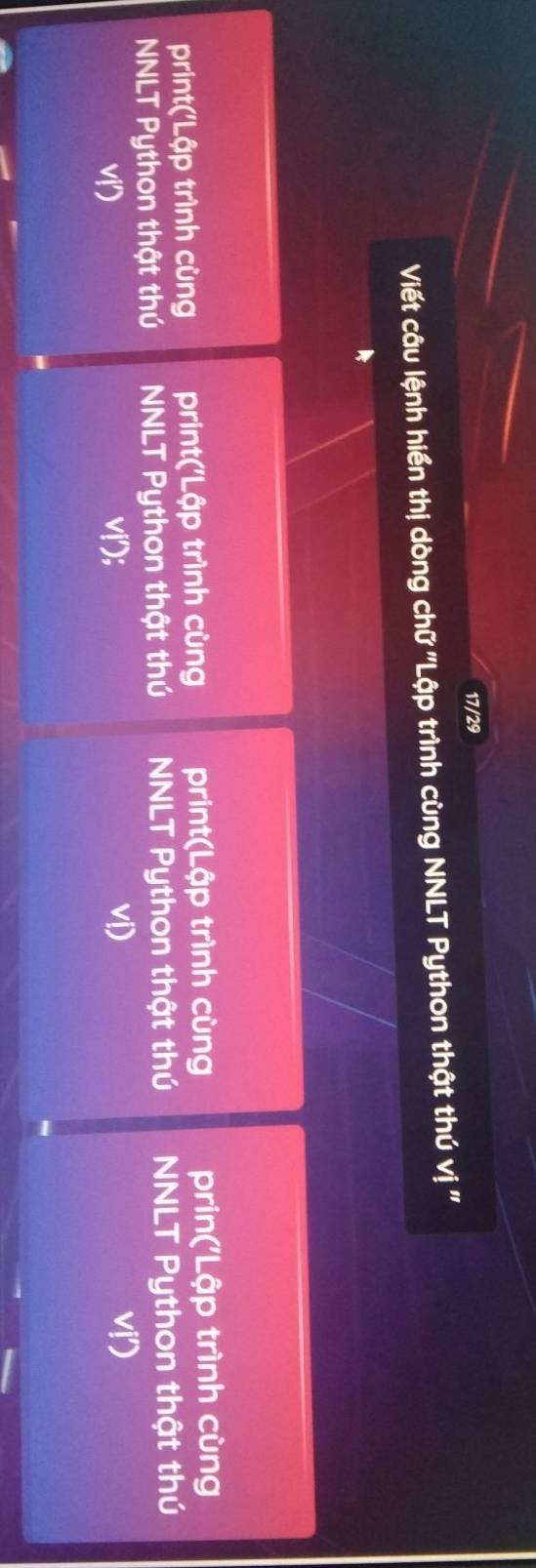 17/29 
Viết câu lệnh hiển thị dòng chữ ''Lập trình cùng NNLT Python thật thú vị '' 
print('Lập trình cùng print('Lập trình cùng print(Lập trình cùng prin('Lập trình cùng 
NNLT Python thật thú NNLT Python thật thú NNLT Python thật thú NNLT Python thật thú 
v 
v; vi) vị