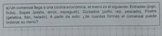 Un comensal llega a una cocina económica, el menú es el siguiente: Entradas (jugo, 
fruta), Sopas (pasta, arroz, espagueti), Guisados (pollo, res, pescado), Postre 
(gelatina, flan, helado). A partir de esto: ¿de cuantas formas el comensal puede 
ordenar su menú?