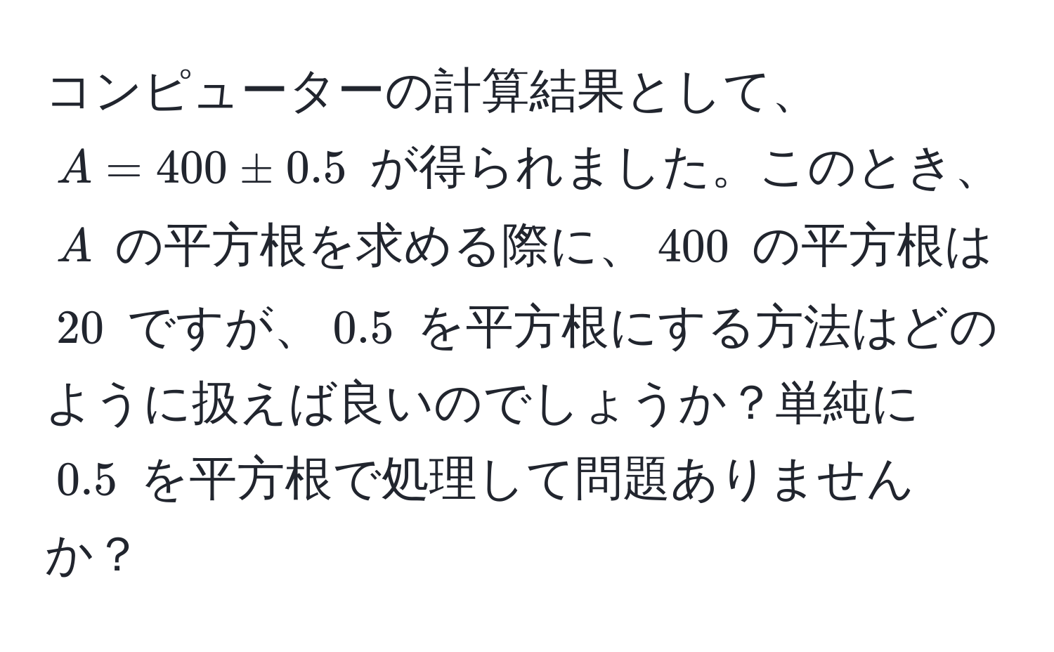 コンピューターの計算結果として、$A = 400 ± 0.5$ が得られました。このとき、$A$ の平方根を求める際に、$400$ の平方根は $20$ ですが、$0.5$ を平方根にする方法はどのように扱えば良いのでしょうか？単純に $0.5$ を平方根で処理して問題ありませんか？