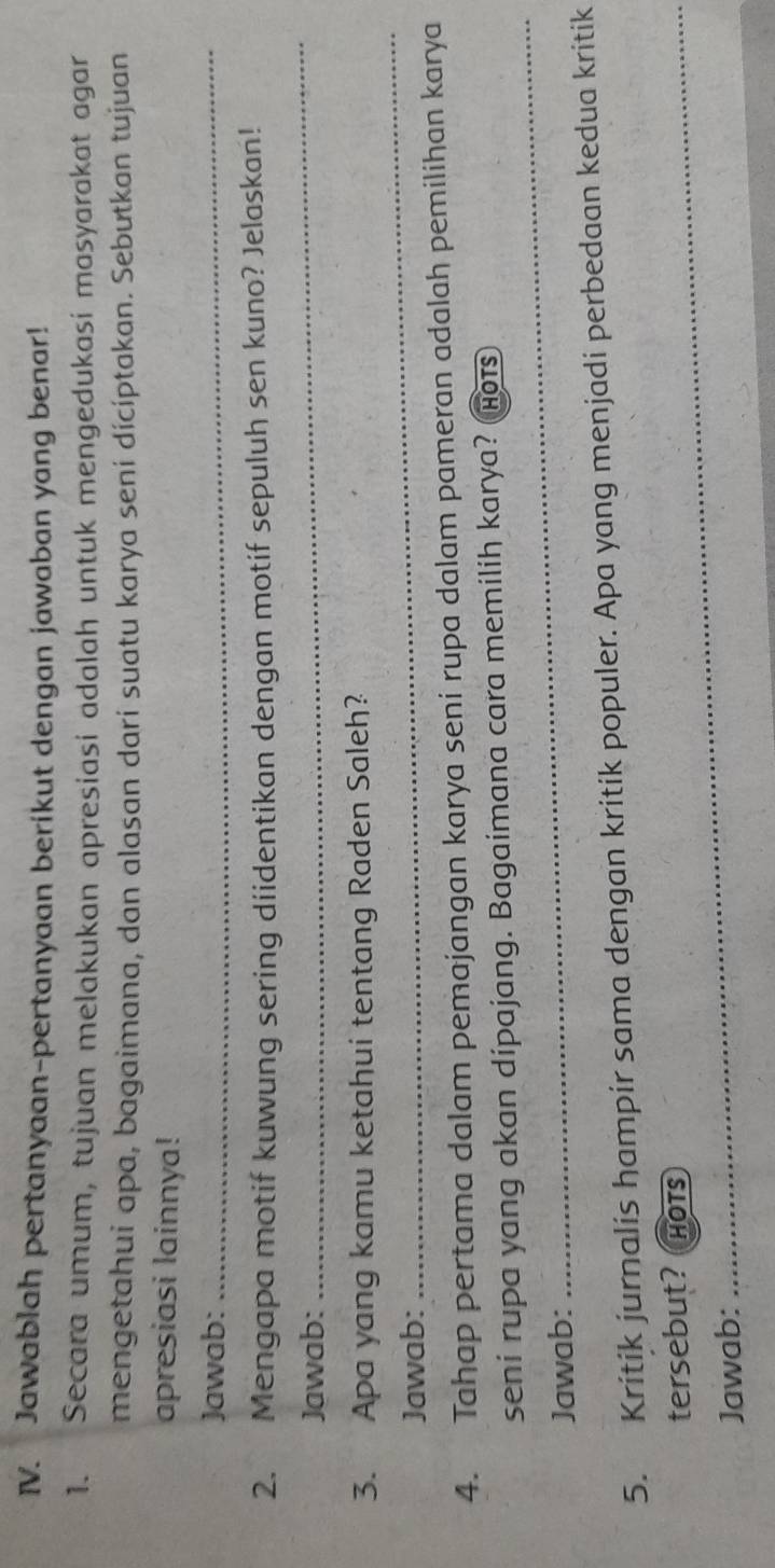 Jawablah pertanyaan-pertanyaan berikut dengan jawaban yang benar! 
1. Secara umum, tujuan melakukan apresiasi adalah untuk mengedukasi masyarakat agar 
mengetahui apa, bagaimana, dan alasan darí suatu karya seni dícíptakan. Sebutkan tujuan 
apresiasi lainnya! 
Jawab:_ 
2. Mengapa motif kuwung sering diidentikan dengan motif sepuluh sen kuno? Jelaskan! 
Jawab: 
_ 
_ 
3. Apa yang kamu ketahui tentang Raden Saleh? 
Jawab: 
4. Tahap pertama dalam pemajangan karya seni rupa dalam pameran adalah pemilihan karya 
seni rupa yang akan dipajang. Bagaimana cara memilih karya? (hots 
Jawab: 
_ 
5. Kritik jurnalis hampir sama dengan kritik populer. Apa yang menjadi perbedaan kedua kritik 
_ 
tersebut? HOTS 
_ 
Jawab: