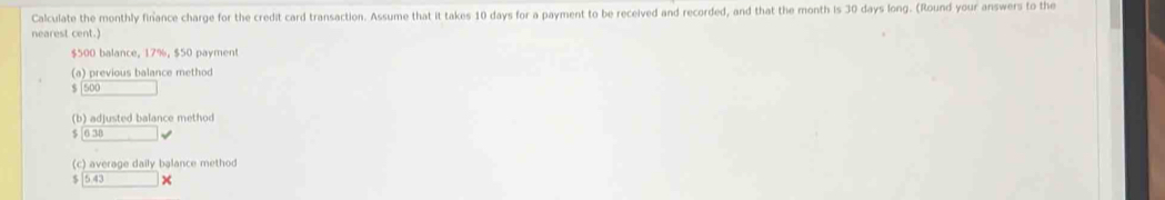 Calculate the monthly finance charge for the credit card transaction. Assume that it takes 10 days for a payment to be received and recorded, and that the month is 30 days long. (Round your answers to the 
nearest cent.
$500 balance, 17%, $50 payment 
(a) previous balance method 
s 500
(b) adjusted balance method
038 □ i
(c) average daily balance method
543 )(