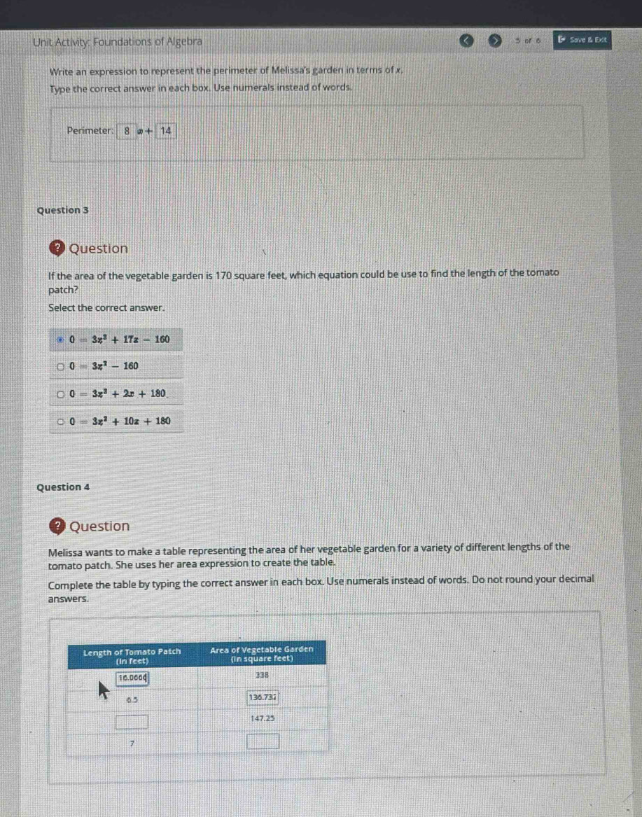 Unit Activity: Foundations of Algebra 5 of 6 & Save & Exit
Write an expression to represent the perimeter of Melissa's garden in terms of x.
Type the correct answer in each box. Use numerals instead of words.
Perimeter: 8 x+14
Question 3
?) Question
If the area of the vegetable garden is 170 square feet, which equation could be use to find the length of the tomato
patch?
Select the correct answer.
0=3z^2+17z-160
0=3x^2-160
0=3x^3+2x+180
0=3z^2+10z+180
Question 4
? Question
Melissa wants to make a table representing the area of her vegetable garden for a variety of different lengths of the
tomato patch. She uses her area expression to create the table.
Complete the table by typing the correct answer in each box. Use numerals instead of words. Do not round your decimal
answers.