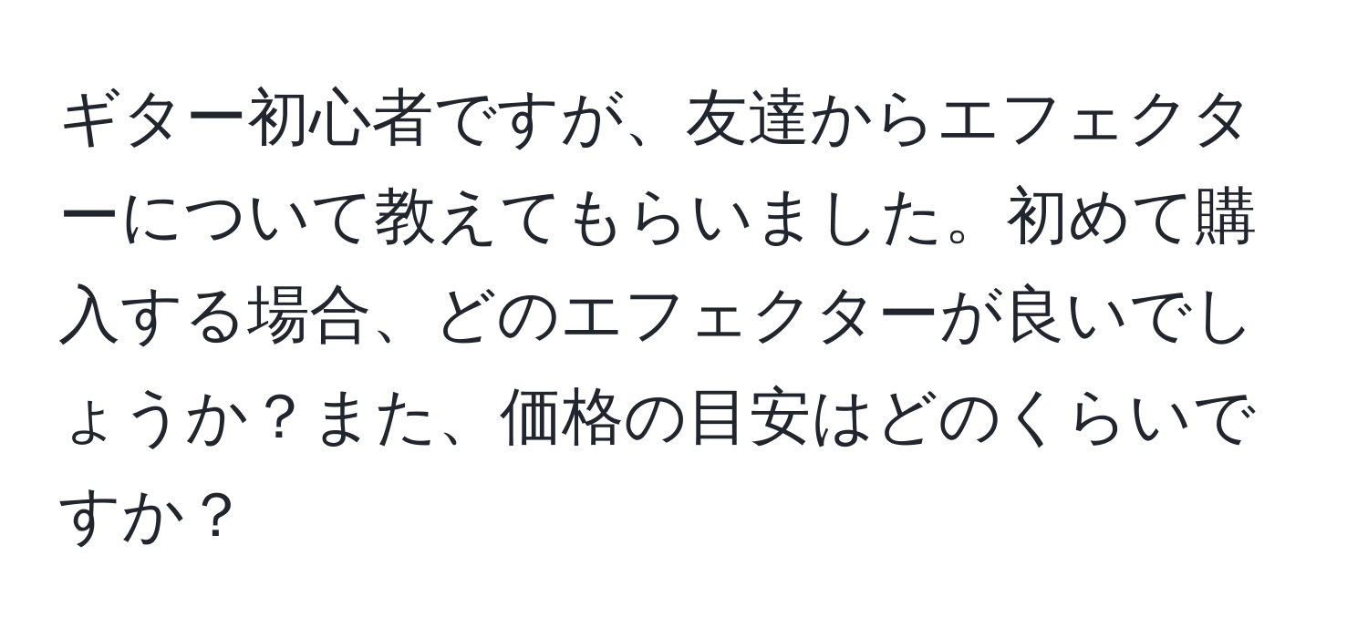 ギター初心者ですが、友達からエフェクターについて教えてもらいました。初めて購入する場合、どのエフェクターが良いでしょうか？また、価格の目安はどのくらいですか？