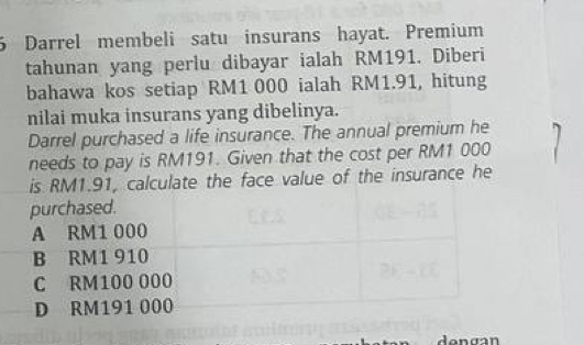 Darrel membeli satu insurans hayat. Premium
tahunan yang perlu dibayar ialah RM191. Diberi
bahawa kos setiap RM1 000 ialah RM1.91, hitung
nilai muka insurans yang dibelinya.
Darrel purchased a life insurance. The annual premium he
needs to pay is RM191. Given that the cost per RM1 000
is RM1.91, calculate the face value of the insurance he
purchased.
A RM1 000
B RM1 910
C RM100 000
D RM191 000
danaan