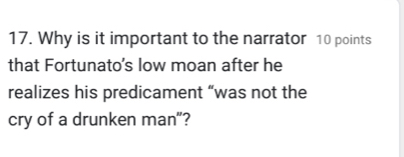 Why is it important to the narrator 10 points 
that Fortunato's low moan after he 
realizes his predicament “was not the 
cry of a drunken man"?