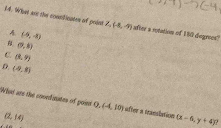 What are the coordinates of point Z,(-8,-9) after a rotation of 180 degrees?
A (-9,-8)
B (9,8)
C. (8,9)
D. (4,8)
What are the coordinates of point Q, (-4,10) after a translation (x-6,y+4) a
(2,14)