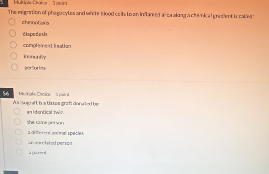 The migration of phagocytes and white blood cells to an inflamed area along a chemical gradient is called:
chemotaxis
diapedesis
complement fixation
immunity
perforins
56 Multiple Choice 1 point
An isograft is a tissue graft donated by:
an identical twin
the same person
a different animal species
an unrelated person
a parent