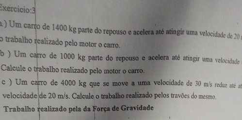 Exercicio:3 
a ) Um carro de 1400 kg parte do repouso e acelera até atingir uma velocidade de 20 : 
o trabalho realizado pelo motor o carro. 
b ) Um carro de 1000 kg parte do repouso e acelera até atingir uma velocidade 
Calcule o trabalho realizado pelo motor o carro. 
c ) Um carro de 4000 kg que se move a uma velocidade de 30 m/s reduz até at 
velocidade de 20 m/s. Calcule o trabalho realizado pelos travões do mesmo. 
Trabalho realizado pela da Força de Gravidade