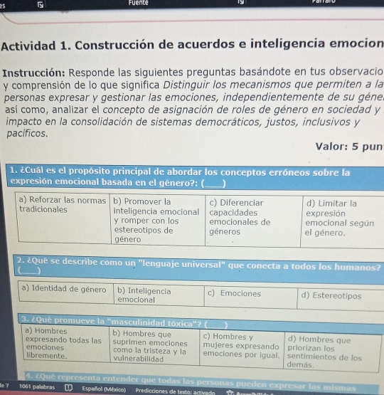 Fuente
Actividad 1. Construcción de acuerdos e inteligencia emocion
Instrucción: Responde las siguientes preguntas basándote en tus observacio
y comprensión de lo que significa Distinguir los mecanismos que permiten a la
personas expresar y gestionar las emociones, independientemente de su géne.
así como, analizar el concepto de asignación de roles de género en sociedad y
impacto en la consolidación de sistemas democráticos, justos, inclusivos y
pacíficos.
Valor: 5 pun
1. ¿Cuál es el propósito principal de abordar los conceptos erróneos sobre la
expresión emocional basada en el género?: (_ 1
a) Reforzar las normas b) Promover la c) Diferenciar d) Limitar la
tradicionales inteligencia emocional capacidades expresión
y romper con los emocionales de emocional según
estereotipos de géneros
género el género.
2. ¿Qué se describe como un "lenguaje universal" que conecta a todos los humanos?
_4
a) Identidad de género b) Inteligencia c) Emociones d) Estereotipos
emocional
4. ¿Qué representa entender que todas las personas pueden expresar las mismas
8e 7 1061 palabras D Español (México) Predicciones de texto: activado 2 e