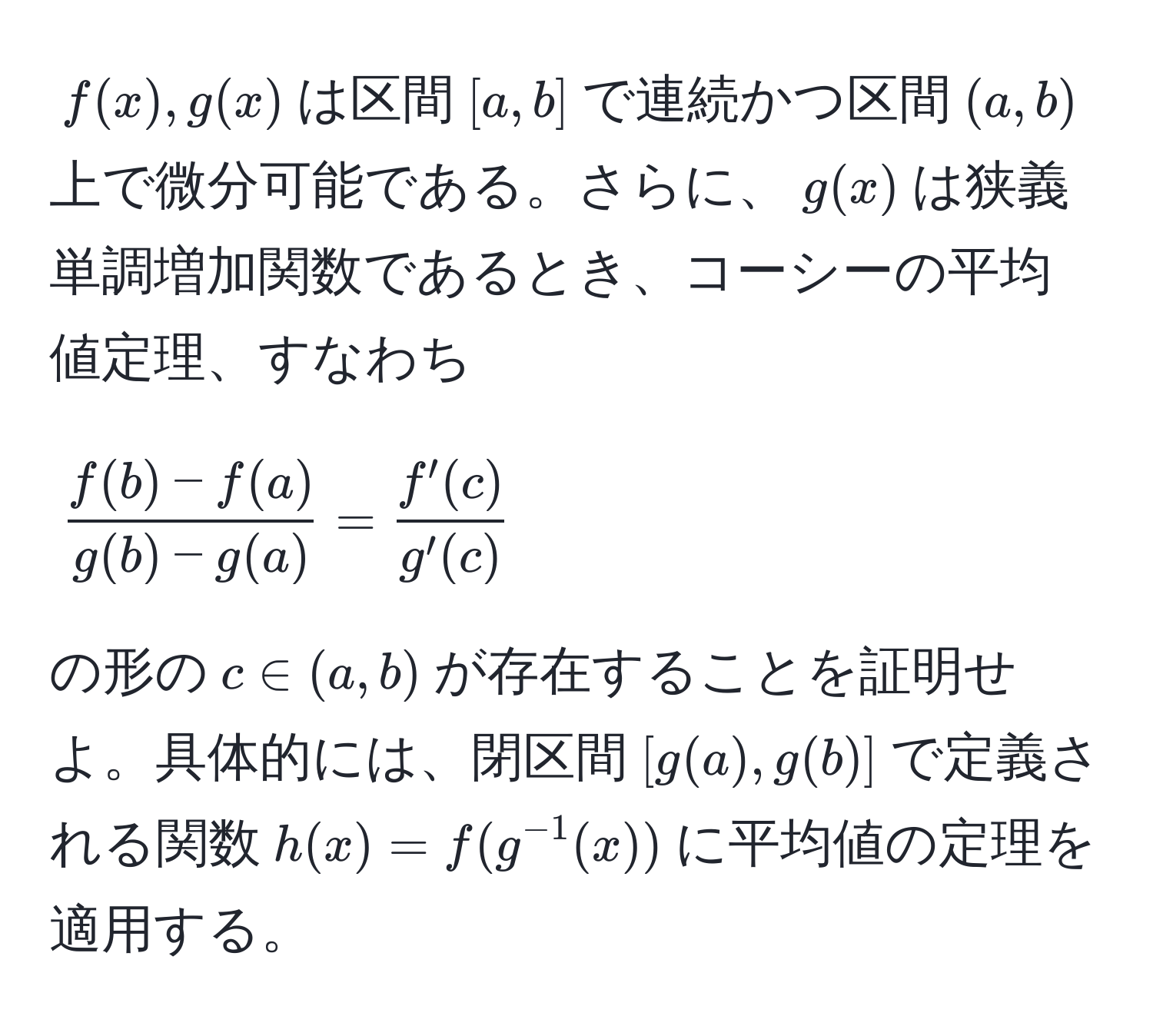 $f(x), g(x)$は区間$[a,b]$で連続かつ区間$(a,b)$上で微分可能である。さらに、$g(x)$は狭義単調増加関数であるとき、コーシーの平均値定理、すなわち
[
 (f(b) - f(a))/g(b) - g(a)  =  f'(c)/g'(c) 
]
の形の$c ∈ (a, b)$が存在することを証明せよ。具体的には、閉区間$[g(a), g(b)]$で定義される関数$h(x) = f(g^(-1)(x))$に平均値の定理を適用する。