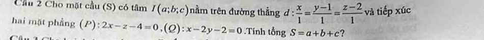 Cầu 2 Cho mặt cầu (S) có tâm I(a;b;c) nằm trên đường thẳng d :  x/1 = (y-1)/1 = (z-2)/1  và tiếp xúc 
hai mặt phẳng (P): 2x-z-4=0 ,(Q): x-2y-2=0.Tính tổng S=a+b+c ?