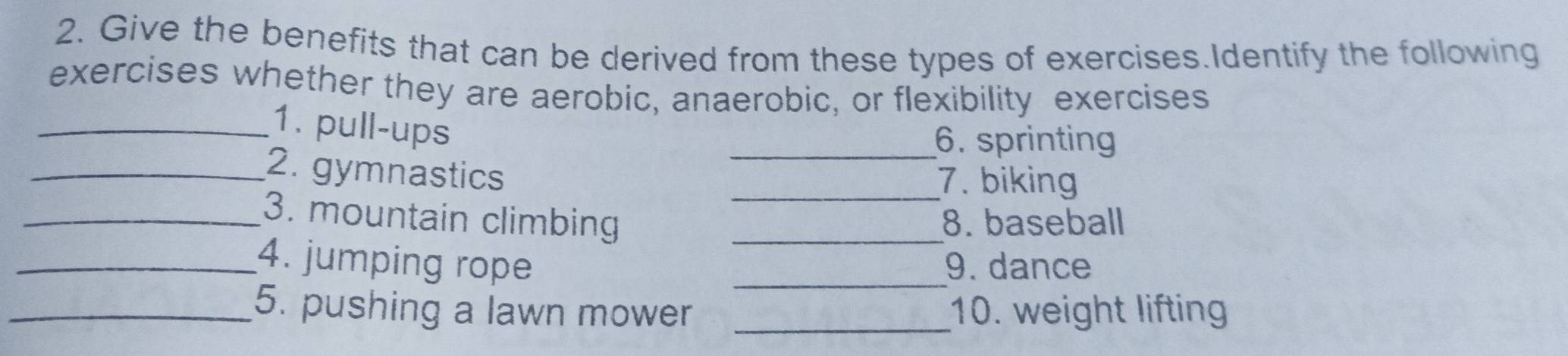 Give the benefits that can be derived from these types of exercises.Identify the following 
exercises whether they are aerobic, anaerobic, or flexibility exercises 
_1. pull-ups 
_6. sprinting 
_2. gymnastics _7. biking 
_3. mountain climbing _8. baseball 
_4. jumping rope _9. dance 
_5. pushing a lawn mower _10. weight lifting