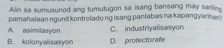 Alin sa sumusunod ang tumutugon sa isang bansang may sariling
pamahalaan ngunit kontrolado ng isang panlabas na kapangyarihan?
A. asimilasyon C. industriyalisasyon
B. kolonyalisasyon D. protectorate