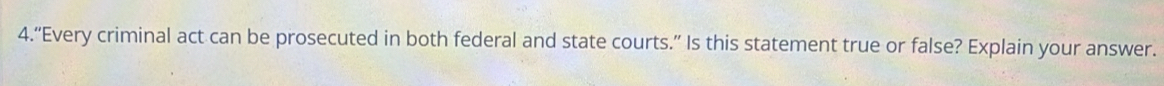 4.“Every criminal act can be prosecuted in both federal and state courts.” Is this statement true or false? Explain your answer.