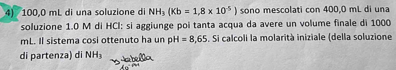 100,0 mL di una soluzione di NH_3(Kb=1,8* 10^(-5)) sono mescolati con 400,0 mL di una 
soluzione 1.0 M di HCI: si aggiunge poi tanta acqua da avere un volume finale di 1000
mL. Il sistema cosi ottenuto ha un pH=8,65. Si calcoli la molarità iniziale (della soluzione 
di partenza) di NH_3