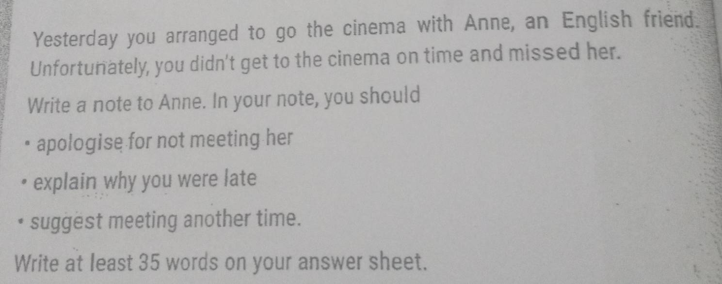 Yesterday you arranged to go the cinema with Anne, an English friend. 
Unfortunately, you didn't get to the cinema on time and missed her. 
Write a note to Anne. In your note, you should 
apologise for not meeting her 
explain why you were late 
suggest meeting another time. 
Write at least 35 words on your answer sheet.