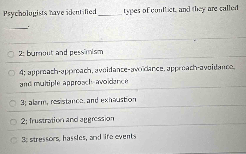 Psychologists have identified _types of conflict, and they are called
_.
2; burnout and pessimism
4; approach-approach, avoidance-avoidance, approach-avoidance,
and multiple approach-avoidance
3; alarm, resistance, and exhaustion
2; frustration and aggression
3; stressors, hassles, and life events