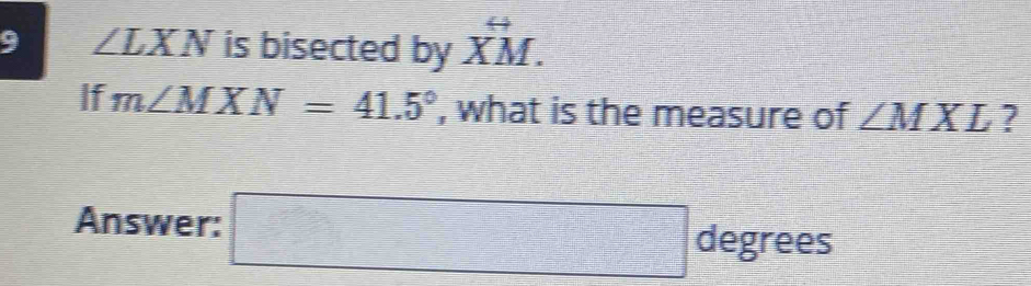 9 ∠ LXN is bisected by overleftrightarrow XM. 
If m∠ MXN=41.5° , what is the measure of ∠ MXL ? 
Answer: □ degrees