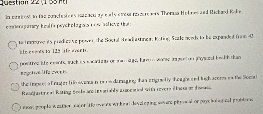 In contrast to the conclusions reached by early stress researchers Thomas Holmes and Richard Rahe,
contemporary health psychologists now believe that:
to improve its predictive power, the Social Readjustment Rating Scale needs to be expanded from 43
life events to 125 life events.
positive life events, such as vacations or marriage, have a worse impact on physical health than
negative life events.
the impact of major life events is more damaging than originally thought and high scores on the Social
Readjustment Rating Scale are invariably associated with severe illness or disease.
most people weather major life events without developing severe physical or psychological problems