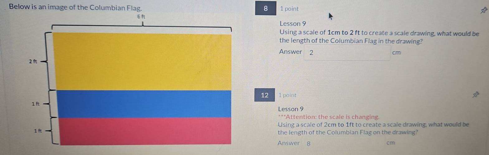 Below is an image of the Columbian Flag. 8 1 point 
Lesson 9 
Using a scale of 1cm to 2 ft to create a scale drawing, what would be 
the length of the Columbian Flag in the drawing? 
Answer 2 cm
12 1 point 
Lesson 9 
**Attention: the scale is changing. 
Using a scale of 2cm to 1ft to create a scale drawing, what would be 
the length of the Columbian Flag on the drawing? 
Answer 8 cm