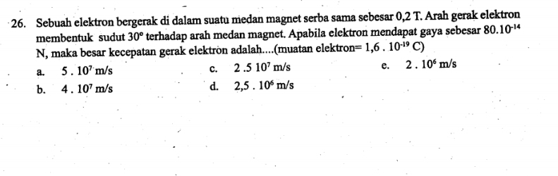 Sebuah elektron bergerak di dalam suatu medan magnet serba sama sebesar 0,2 T. Arah gerak elektron
membentuk sudut 30° terhadap arah medan magnet. Apabila elektron mendapat gaya sebesar 80.10^(-14)
N, maka besar kecepatan gerak elektrön adalah....(muatan elektron =1,6.10^(-19)C)
a. 5.10^7m/s
c. 2.510^7m/s e. 2.10^6m/s
b. 4.10^7m/s
d. 2,5.10^6m/s