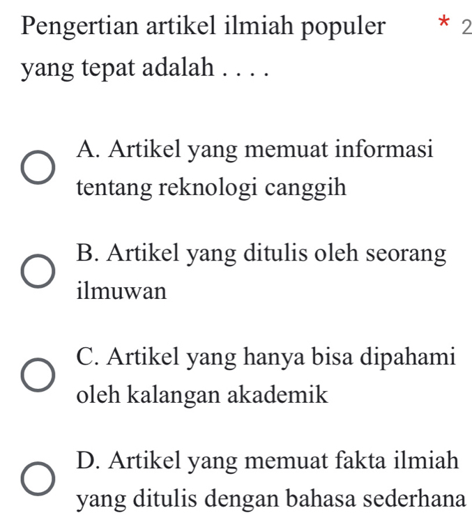 Pengertian artikel ilmiah populer * 2
yang tepat adalah . . . .
A. Artikel yang memuat informasi
tentang reknologi canggih
B. Artikel yang ditulis oleh seorang
ilmuwan
C. Artikel yang hanya bisa dipahami
oleh kalangan akademik
D. Artikel yang memuat fakta ilmiah
yang ditulis dengan bahasa sederhana