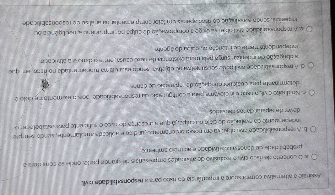 Assinale a alternativa correta sobre a importância do risco para a responsabilidade civil
a. O conceito de risco civil é exclusivo de atividades empresariais de grande porte, onde se considera a
probabilidade de danos à coletividade e ao meio ambiente
b. A responsabilidade civil objetiva em nosso ordenamento jurídico é aplicada amplamente, sendo sempre
independente da avaliação de dolo ou culpa, já que a presença do risco é suficiente para estabelecer o
dever de reparar danos causados
c. No direito civil, o risco é irrelevante para a configuração da responsabilidade, pois o elemento de dolo é
determinante para qualquer obrigação de reparação de danos
d. A responsabilidade civil pode ser subjetiva ou objetiva, sendo esta última fundamentada no risco, em que
a obrigação de indenizar surge pela mera existência de nexo causal entre o dano e a atividade,
independentemente de intenção ou culpa do agente
e. A responsabilidade civil objetiva exige a comprovação de culpa por imprudência, negligência ou
imperícia, sendo a avaliação do risco apenas um fator complementar na análise de responsabilidade