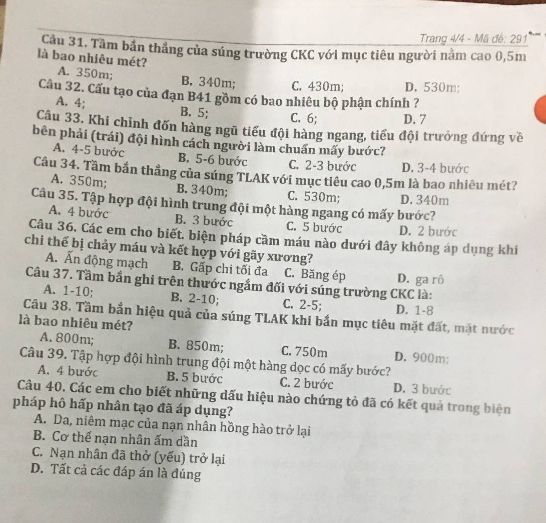 Trang 4/4 - Mã đế: 291
Câu 31. Tầm bắn thẳng của súng trường CKC với mục tiêu người nằm cao 0,5m
là bao nhiêu mét?
A. 350m; B. 340m;
C. 430m; D. 530m;
Câu 32. Cấu tạo của đạn B41 gồm có bao nhiêu bộ phận chính ?
A. 4; B. 5;
C. 6; D. 7
Câu 33. Khi chỉnh đốn hàng ngũ tiểu đội hàng ngang, tiểu đội trưởng đứng về
bên phải (trái) đội hình cách người làm chuẩn mấy bước?
A. 4-5 bước B. 5-6 bước C. 2-3 bước D. 3-4 bước
Câu 34. Tầm bắn thẳng của súng TLAK với mục tiêu cao 0,5m là bao nhiêu mét?
A. 350m; B. 340m; C. 530m; D. 340m
Câu 35. Tập hợp đội hình trung đội một hàng ngang có mấy bước?
A. 4 bước B. 3 bước C. 5 bước
D. 2 bước
Câu 36. Các em cho biết. biện pháp cầm máu nào dưới đây không áp dụng khi
chi thể bị chảy máu và kết hợp với gãy xương?
A. Ấn động mạch B. Gấp chi tối đa C. Băng ép D. ga rô
Câu 37. Tầm bắn ghi trên thước ngắm đối với súng trường CKC là:
A. 1-10; B. 2-10; C. 2-5; D. 1-8
Câu 38. Tầm bắn hiệu quả của súng TLAK khi bắn mục tiêu mặt đất, mặt nước
là bao nhiêu mét?
A. 800m; B. 850m; C. 750m D. 900m;
Câu 39. Tập hợp đội hình trung đội một hàng dọc có mấy bước?
A. 4 bước B. 5 bước C. 2 bước D. 3 bước
Câu 40. Các em cho biết những dấu hiệu nào chứng tỏ đã có kết quả trong biện
pháp hô hấp nhân tạo đã áp dụng?
A. Da, niêm mạc của nạn nhân hồng hào trở lại
B. Cơ thể nạn nhân ấm dần
C. Nạn nhân đã thở (yếu) trở lại
D. Tất cả các đáp án là đúng